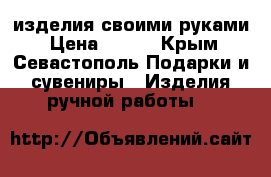 изделия своими руками › Цена ­ 600 - Крым, Севастополь Подарки и сувениры » Изделия ручной работы   